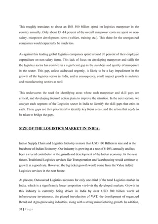 This roughly translates to about an INR 500 billion spend on logistics manpower in the
country annually. Only about 13 -14 percent of the overall manpower costs are spent on non-
salary, manpower development items (welfare, training etc.). This share for the unorganized
companies would expectedly be much less.


As against this leading global logistics companies spend around 20 percent of their employee
expenditure on non-salary items. This lack of focus on developing manpower and skills for
the logistics sector has resulted in a significant gap in the numbers and quality of manpower
in the sector. This gap, unless addressed urgently, is likely to be a key impediment in the
growth of the logistics sector in India, and in consequence, could impact growth in industry
and manufacturing sectors as well.


This underscores the need for identifying areas where such manpower and skill gaps are
critical, and developing focused action plans to improve the situation. In the next section, we
analyze each segment of the Logistics sector in India to identify the skill gaps that exist in
each. These gaps are then prioritized to identify key focus areas, and the action that needs to
be taken to bridge the gaps.



SIZE OF THE LOGISTICS MARKET IN INDIA:


Indian Supply Chain and Logistics Industry is more than USD 100 Billion in size and is the
backbone of Indian Economy. Our industry is growing at a rate of 8-10% annually and has
been a crucial contributor in the growth and development of the Indian economy. In the near
future, Traditional Logistics services like Transportation and Warehousing would continue to
growth at a good rate. However, the big ticket growth would come from the Value Added
Logistics services in the near future.

At present, Outsourced Logistics accounts for only one-third of the total Logistics market in
India, which is a significantly lower proportion vis-à-vis the developed markets. Growth in
this industry is currently being driven in India by over USD 300 billion worth of
infrastructure investments, the phased introduction of VAT, the development of organized
Retail and Agro-processing industries, along with a strong manufacturing growth. In addition,

32 | P a g e
 