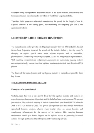 we expect strong Foreign Direct Investment inflows in the Indian markets, which would lead
to increased market opportunities for providers of Third-Party Logistics in India.

Therefore, India possesses substantial opportunities for growth in the Supply Chain &
Logistics industry in the coming years, notwithstanding the temporary jolt due to the
economic slowdown.




LOGISTICS ON A HIGH GROWTH TRAJECTORY


The Indian logistics sector grew by 8 to 10 per cent annually between 2002 and 2007. Several
factors have favourably impacted the growth of the logistics industry, like the country's
changing tax regime, growth across major industry segments such as automobile,
pharmaceutical, fast moving consumer goods (FMCG) and the emergence of organised retail.
With escalating competition and cost pressures, companies are increasingly focusing on their
core competencies by outsourcing their logistics requirements to third party logistics (3PL)
players.


The future of the Indian logistics and warehousing industry is currently governed by three
key factors


a) BURGEONING DOMESTIC DEMAND


Emergence of organised retail:


Globally, retail has been a key growth driver for the logistics industry and India is no
exception to this phenomenon. Organised retail in India has been growing at over 30 per cent
year-on-year. The total retail industry in India is expected to 1 grow from US$ 320 billion in
2006 to US$ 421 billion by 2010. The growth of organised retail has created demand for
specialised logistics services, wherein every retailer relies on strong logistics and
warehousing infrastructure for the success of its business. This changing business
environment should give further impetus to the logistics sector by generating increased
demand for high-quality and efficient logistics and warehousing services.

33 | P a g e
 