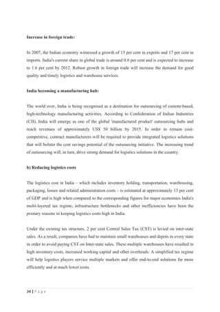 Increase in foreign trade:


In 2007, the Indian economy witnessed a growth of 13 per cent in exports and 17 per cent in
imports. India's current share in global trade is around 0.8 per cent and is expected to increase
to 1.6 per cent by 2012. Robust growth in foreign trade will increase the demand for good
quality and timely logistics and warehouse services.


India becoming a manufacturing hub:


The world over, India is being recognised as a destination for outsourcing of custom-based,
high-technology manufacturing activities. According to Confederation of Indian Industries
(CII), India will emerge as one of the global 'manufactured product' outsourcing hubs and
reach revenues of approximately US$ 50 billion by 2015. In order to remain cost-
competitive, contract manufacturers will be required to provide integrated logistics solutions
that will bolster the cost savings potential of the outsourcing initiative. The increasing trend
of outsourcing will, in turn, drive strong demand for logistics solutions in the country.


b) Reducing logistics costs


The logistics cost in India – which includes inventory holding, transportation, warehousing,
packaging, losses and related administration costs – is estimated at approximately 13 per cent
of GDP and is high when compared to the corresponding figures for major economies India's
multi-layered tax regime, infrastructure bottlenecks and other inefficiencies have been the
primary reasons in keeping logistics costs high in India.


Under the existing tax structure, 2 per cent Central Sales Tax (CST) is levied on inter-state
sales. As a result, companies have had to maintain small warehouses and depots in every state
in order to avoid paying CST on Inter-state sales. These multiple warehouses have resulted in
high inventory costs, increased working capital and other overheads. A simplified tax regime
will help logistics players service multiple markets and offer end-to-end solutions far more
efficiently and at much lower costs.




34 | P a g e
 