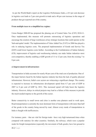 As per the World Bank's report on the Logistics Performance Index, a 0.5 per cent decrease
in logistics cost leads to 2 per cent growth in trade and a 40 per cent increase in the range of
products that get exported out of the country.


From multiple taxes to a simplified tax regime:


Union Budget 2008-09 has proposed the phasing out of Central Sales Tax (CST) 2010-11.
Once implemented, this measure will promote outsourcing of logistics operations and
encourage the creation of large warehouses at key strategic locations that could operate on the
'hub-and-spoke' model. The implementation of Value Added Tax (VAT) in 2006 has played a
role in reducing logistics costs. The proposed implementation of Goods and Service Tax
(GST) could lower logistics costs further. According to the Confederation of Indian Industry
(CII), improvement of logistics and warehousing industry can make Indian industries more
cost-competitive, thereby enabling a GDP growth of 11 to 12 per cent, from the existing 7 to
8 per cent.


c) Improvement in infrastructure


Transportation in India accounts for nearly 40 per cent of the total cost of production. One of
the major barriers faced by the Indian logistics industry has been the lack of quality physical
infrastructure. However, India's core sectors are witnessing a significant change. The country
is expected to increase its infrastructure development spend from 4.7 per cent of GDP in
2007 to 8 per cent of GDP by 2012. This increased spend will help boost the logistics
industry. However, delays in critical projects may lead to a failure of this measure to provide
the much needed impetus to the growth of this sector.


Better connectivity to small towns and cities is another area planners need to work upon.
Road transportation is currently the most dominant form of transportation with more than half
of the goods in the country being moved by road. Almost every mode of transportation in
India is fraught with inefficiencies.


For instance, ports – that are vital for foreign trade—have very high turnaround times when
compared with statistics for other countries. Similarly, the railways, which were a popular
mode for freight transportation (especially the movement of bulk goods), have lost ground to
35 | P a g e
 