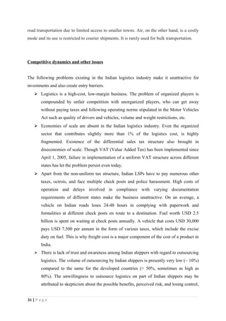 road transportation due to limited access to smaller towns. Air, on the other hand, is a costly
mode and its use is restricted to courier shipments. It is rarely used for bulk transportation.




Competitive dynamics and other issues


The following problems existing in the Indian logistics industry make it unattractive for
investments and also create entry barriers.
     Logistics is a high-cost, low-margin business. The problem of organized players is
        compounded by unfair competition with unorganized players, who can get away
        without paying taxes and following operating norms stipulated in the Motor Vehicles
        Act such as quality of drivers and vehicles, volume and weight restrictions, etc.
     Economies of scale are absent in the Indian logistics industry. Even the organized
        sector that contributes slightly more than 1% of the logistics cost, is highly
        fragmented. Existence of the differential sales tax structure also brought in
        diseconomies of scale. Though VAT (Value Added Tax) has been implemented since
        April 1, 2005, failure in implementation of a uniform VAT structure across different
        states has let the problem persist even today.
     Apart from the non-uniform tax structure, Indian LSPs have to pay numerous other
        taxes, octrois, and face multiple check posts and police harassment. High costs of
        operation and delays involved in compliance with varying documentation
        requirements of different states make the business unattractive. On an average, a
        vehicle on Indian roads loses 24-48 hours in complying with paperwork and
        formalities at different check posts en route to a destination. Fuel worth USD 2.5
        billion is spent on waiting at check posts annually. A vehicle that costs USD 30,000
        pays USD 7,500 per annum in the form of various taxes, which include the excise
        duty on fuel. This is why freight cost is a major component of the cost of a product in
        India.
     There is lack of trust and awareness among Indian shippers with regard to outsourcing
        logistics. The volume of outsourcing by Indian shippers is presently very low (~ 10%)
        compared to the same for the developed countries (> 50%, sometimes as high as
        80%). The unwillingness to outsource logistics on part of Indian shippers may be
        attributed to skepticism about the possible benefits, perceived risk, and losing control,


36 | P a g e
 