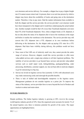 cost structures and service delivery. For example, a shipper has to pay a higher freight
        rate if it cannot ensure return load. At present, there is no real time process by which a
        shipper may know about the availability of trucks and going rates at the destination
        market. Therefore, it has to pay more. Had the market information been available to
        both the shipper and the service provider, the service provider’s cost structure would
        have been transparent to the shipper and it would have ended paying the actual market
        rate. Another example would be that LTL (Less than Truckload) shipments cost more
        than FTL (Full Truckload) shipments. Now, when a shipper books a LTL shipment, it
        has no idea about the status of its shipment after it leaves the warehouse at the origin
        and before it reaches the warehouse at the destination. The service provider may still
        convert this LTL shipment into a FTL shipment at its own warehouse before
        delivering at the destination. So, the shipper ends up paying LTL rates for a FTL
        shipment. Had there been visibility during delivery, this problem would not have
        occurred.
     Since most of the LSPs are of relatively small size, they cannot provide the entire
        range of services. However, shippers would like service providers to offer more
        value-added services and a single-stop solution to all their logistical problems. The
        inability of service providers to go beyond basic services and provide value-added
        services such as small repair work, kitting/dekitting, packaging/labeling, order
        processing, distribution, customer support, etc. has not been able to motivate shippers
        to go for outsourcing in a big way.
     Service tax levied on logistics service fees (currently 12.36% with educational cess)
        may make outsourcing costly and outweigh the possible benefits.
     There is lack of skilled and knowledgeable manpower in the logistics sector.
        Management graduates do not consider logistics as a prime job. To improve the
        status of the industry, service providers have to move beyond the level of brokers and
        truckers to attract and retain talent.


FUTURE PROSPECTS


Despite problems, The Indian logistics industry is growing at 20% vis-à-vis the average
world logistics industry growth of 10%. Since the organized sector accounts for merely 1% of
the annual logistics cost, there is immense potential for growth of the sector. The major
opportunities are highlighted below.
38 | P a g e
 