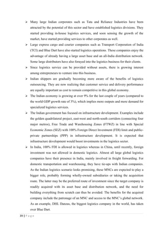  Many large Indian corporates such as Tata and Reliance Industries have been
        attracted by the potential of this sector and have established logistics divisions. They
        started providing in-house logistics services, and soon sensing the growth of the
        market, have started providing services to other corporates as well.
     Large express cargo and courier companies such as Transport Corporation of India
        (TCI) and Blue Dart have also started logistics operations. These companies enjoy the
        advantage of already having a large asset base and an all-India distribution network.
        Some large distributors have also forayed into the logistics business for their clients.
     Since logistics service can be provided without assets, there is growing interest
        among entrepreneurs to venture into this business.
     Indian shippers are gradually becoming more aware of the benefits of logistics
        outsourcing. They are now realizing that customer service and delivery performance
        are equally important as cost to remain competitive in this global economy.
     The Indian economy is growing at over 9% for the last couple of years (compared to
        the world GDP growth rate of 3%), which implies more outputs and more demand for
        specialized logistics services.
     The Indian government has focused on infrastructure development. Examples include
        the golden quadrilateral project, east-west and north-south corridors (connecting four
        major metros), Free Trade and Warehousing Zones (FTWZ) in line with Special
        Economic Zones (SEZ) with 100% Foreign Direct Investment (FDI) limit and public-
        private partnerships (PPP) in infrastructure development. It is expected that
        infrastructure development would boost investments in the logistics sector.
     In India, 100% FDI is allowed in logistics whereas in China, until recently, foreign
        investment was not allowed in domestic logistics. Almost all large global logistics
        companies have their presence in India, mainly involved in freight forwarding. For
        domestic transportation and warehousing, they have tie-ups with Indian companies.
        As the Indian logistics scenario looks promising, these MNCs are expected to play a
        bigger role, probably forming wholly-owned subsidiaries or taking the acquisition
        route. The latter may be the preferred route of investment since the target company is
        readily acquired with its asset base and distribution network, and the need for
        building everything from scratch can thus be avoided. The benefits for the acquired
        company include the patronage of an MNC and access to the MNC’s global network.
        As an example, DHL Danzas, the biggest logistics company in the world, has taken
        over Blue Dart.
39 | P a g e
 