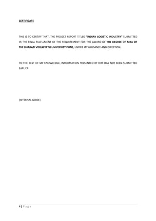 CERTIFICATE




THIS IS TO CERTIFY THAT, THE PROJECT REPORT TITLED “INDIAN LOGISTIC INDUSTRY” SUBMITTED
IN THE FINAL FULFLLMENT OF THE REQUIREMENT FOR THE AWARD OF THE DEGREE OF MBA OF
THE BHARATI VIDYAPEETH UNIVERSITY PUNE, UNDER MY GUIDANCE AND DIRECTION.




TO THE BEST OF MY KNOWLEDGE, INFORMATION PRESENTED BY HIM HAS NOT BEEN SUBMITTED
EARLIER




(INTERNAL GUIDE)




4|Page
 