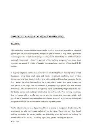MODES OF TRANSPORTATION & WAREHOUSING:


ROAD :


The road freight industry in India is worth about INR 1.42 trillion and is growing at about 6-8
percent year on year (refer figure 6). Manpower spends amount to only about 4 percent of
sales as against the overall sector average of 8-10 percent. The industry has traditionally been
extremely fragmented - almost 75 percent of the trucking 'companies' are single truck
operators and almost 90 percent of trucking companies have a turnover of less than INR 10
million


A majority of players in this industry have been small entrepreneurs running family owned
businesses. Given their small scale and limited investment capability, most of their
investments have been focused on short term gains - direct and immediate impact on the top
line / bottom line of the business being the key decision criterion. As a result, investments
that pay off in the longer term, such as those in manpower development, have been minimal
historically. Also, these businesses are typically tightly controlled by the proprietor and his /
her family and as such, making it unattractive for professionals. Poor working conditions,
low pay scales relative to alternate careers, poor or non-existent manpower policies and
prevalence of unscrupulous practices have added to the segment's woes creating the image of
a segment that holds few attractions for those seeking employment.


While industry players have been incapable of investing in manpower development, the
government has also not focused sufficiently on the same. There exist very few formal
training institutions for driver training and practically none for operational training on
associated areas like loading / unloading supervisory, proper handling practices etc.

40 | P a g e
 