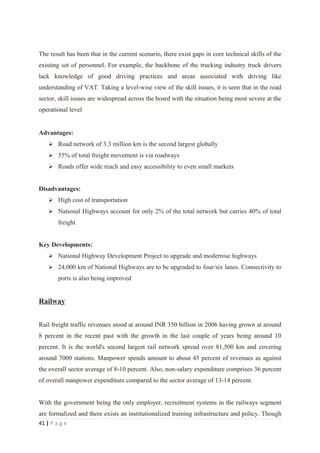 The result has been that in the current scenario, there exist gaps in core technical skills of the
existing set of personnel. For example, the backbone of the trucking industry truck drivers
lack knowledge of good driving practices and areas associated with driving like
understanding of VAT. Taking a level-wise view of the skill issues, it is seen that in the road
sector, skill issues are widespread across the board with the situation being most severe at the
operational level


Advantages:
     Road network of 3.3 million km is the second largest globally
     55% of total freight movement is via roadways
     Roads offer wide reach and easy accessibility to even small markets


Disadvantages:
     High cost of transportation
     National Highways account for only 2% of the total network but carries 40% of total
        freight


Key Developments:
     National Highway Development Project to upgrade and modernise highways
     24,000 km of National Highways are to be upgraded to four/six lanes. Connectivity to
        ports is also being improved


Railway


Rail freight traffic revenues stood at around INR 350 billion in 2006 having grown at around
8 percent in the recent past with the growth in the last couple of years being around 10
percent. It is the world's second largest rail network spread over 81,500 km and covering
around 7000 stations. Manpower spends amount to about 45 percent of revenues as against
the overall sector average of 8-10 percent. Also, non-salary expenditure comprises 36 percent
of overall manpower expenditure compared to the sector average of 13-14 percent.


With the government being the only employer, recruitment systems in the railways segment
are formalized and there exists an institutionalized training infrastructure and policy. Though
41 | P a g e
 