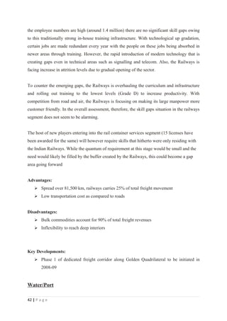 the employee numbers are high (around 1.4 million) there are no significant skill gaps owing
to this traditionally strong in-house training infrastructure. With technological up gradation,
certain jobs are made redundant every year with the people on these jobs being absorbed in
newer areas through training. However, the rapid introduction of modern technology that is
creating gaps even in technical areas such as signalling and telecom. Also, the Railways is
facing increase in attrition levels due to gradual opening of the sector.


To counter the emerging gaps, the Railways is overhauling the curriculum and infrastructure
and rolling out training to the lowest levels (Grade D) to increase productivity. With
competition from road and air, the Railways is focusing on making its large manpower more
customer friendly. In the overall assessment, therefore, the skill gaps situation in the railways
segment does not seem to be alarming.


The host of new players entering into the rail container services segment (15 licenses have
been awarded for the same) will however require skills that hitherto were only residing with
the Indian Railways. While the quantum of requirement at this stage would be small and the
need would likely be filled by the buffer created by the Railways, this could become a gap
area going forward


Advantages:
     Spread over 81,500 km, railways carries 25% of total freight movement
     Low transportation cost as compared to roads


Disadvantages:
     Bulk commodities account for 90% of total freight revenues
     Inflexibility to reach deep interiors




Key Developments:
     Phase 1 of dedicated freight corridor along Golden Quadrilateral to be initiated in
        2008-09


Water/Port

42 | P a g e
 