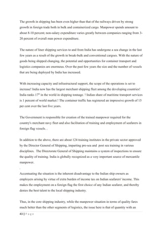 The growth in shipping has been even higher than that of the railways driven by strong
growth in foreign trade both in bulk and containerized cargo. Manpower spends amount to
about 8-10 percent; non-salary expenditure varies greatly between companies ranging from 3-
20 percent of overall man power expenditure.


The nature of liner shipping services to and from India has undergone a sea change in the last
few years as a result of the growth in break-bulk and conventional cargoes. With the nature of
goods being shipped changing, the potential and opportunities for container transport and
logistics companies are enormous. Over the past few years the size and the number of vessels
that are being deployed by India has increased.


With increasing capacity and infrastructural support, the scope of the operations is set to
increase! India now has the largest merchant shipping fleet among the developing countries!
India ranks 17th in the world in shipping tonnage. ! Indian share of maritime transport services
is 1 percent of world market.! The container traffic has registered an impressive growth of 15
per cent over the last five years.


The Government is responsible for creation of the trained manpower required for the
country's merchant navy fleet and also facilitation of training and employment of seafarers in
foreign flag vessels. .


In addition to the above, there are about 124 training institutes in the private sector approved
by the Director General of Shipping, imparting pre-sea and post sea training in various
disciplines. The Directorate General of Shipping maintains a system of inspections to ensure
the quality of training. India is globally recognized as a very important source of mercantile
manpower.
.
Accentuating the situation is the inherent disadvantage to the Indian ship owners as
employers arising by virtue of extra burden of income tax on Indian seafarers' income. This
makes the employment on a foreign flag the first choice of any Indian seafarer, and thereby
denies the best talent to the local shipping industry.


Thus, in the core shipping industry, while the manpower situation in terms of quality fares
much better than the other segments of logistics, the issue here is that of quantity with an
43 | P a g e
 