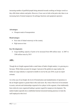 increasing number of qualified people being attracted towards working on foreign vessels as
they offer better salaries and perks. However, if one were to look at the ports side, there is an
increasing lack of trained manpower for pilotage functions and equipment operators




Advantages:
     Cheapest mode of transportation


Disadvantages:
     Poor state of inland waterways in the country
     High turnover time


Key Developments:
     Cargo handling capacity of ports to be increased from 600 million tones in 2007 to
        1500 million tones by 2015


AIR :


Though the air freight segment holds a small share of India's freight market, it is growing at a
fast pace. While India accounts for meagre 3 percent of the global air cargo market, the
Indian air cargo industry is expected to double in size by the year 2010, as per an expert
estimate.


As in the case of sea freight, the level of formalization and standardization of operations in
the air freight segment is greater than in the road sector. By virtue of the level of investments
in assets, network and relationships required to be a player in this segment, it has traditionally
been relatively more organized leading to greater regard for manpower development. The
market leaders typically have established internal structured training practices to train the
staff employed at this level.




44 | P a g e
 