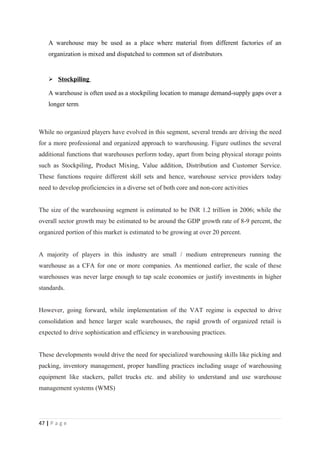 A warehouse may be used as a place where material from different factories of an
    organization is mixed and dispatched to common set of distributors.


     Stockpiling

    A warehouse is often used as a stockpiling location to manage demand-supply gaps over a
    longer term.



While no organized players have evolved in this segment, several trends are driving the need
for a more professional and organized approach to warehousing. Figure outlines the several
additional functions that warehouses perform today, apart from being physical storage points
such as Stockpiling, Product Mixing, Value addition, Distribution and Customer Service.
These functions require different skill sets and hence, warehouse service providers today
need to develop proficiencies in a diverse set of both core and non-core activities


The size of the warehousing segment is estimated to be INR 1.2 trillion in 2006; while the
overall sector growth may be estimated to be around the GDP growth rate of 8-9 percent, the
organized portion of this market is estimated to be growing at over 20 percent.


A majority of players in this industry are small / medium entrepreneurs running the
warehouse as a CFA for one or more companies. As mentioned earlier, the scale of these
warehouses was never large enough to tap scale economies or justify investments in higher
standards.


However, going forward, while implementation of the VAT regime is expected to drive
consolidation and hence larger scale warehouses, the rapid growth of organized retail is
expected to drive sophistication and efficiency in warehousing practices.


These developments would drive the need for specialized warehousing skills like picking and
packing, inventory management, proper handling practices including usage of warehousing
equipment like stackers, pallet trucks etc. and ability to understand and use warehouse
management systems (WMS)




47 | P a g e
 