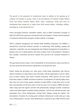 The growth in the proportion of containerized cargo in addition to the opening up of
container rail transport is giving a boost to the development of Container Freight Stations
(CFS) and Inland Container Depots (ICD). These 'warehouses', being used more for
transhipment than storage per se, require basic skills around loading / unloading, stuffing /
destuffing etc. at the operational level


Newly developed electronic commodity markets, such as Multi Commodity Exchange of
India Ltd. (MCX) have played an instrumental role in the logistics. Creation and development
of warehouses followed the emergence of these markets or exchanges.


MCX’s collateral management arm National Bulk Handling Corporation Ltd (NBHC), a
national-level end-to-end solutions provider in warehousing, bulk handling, grading and
inspection, commodity care, pest management and collateral management of commodities, is
playing a key role in taking logistics and, hence, markets closer to the producers. Sticking to
their mandate, commodity derivatives markets have proved to be extremely beneficial to
farmers.


The gap between prices (many of the commodities) in the post-harvest season and those in
any lean season has narrowed down significantly over the past few years.


Earlier, during the pre-futures era, when prices would slump immediately after harvest,
farmers would have to make distress sales. But today, with the opportunity to sell for a better
price at futures markets, they stand to benefit enormously. While growers can store (hold
back) their produce in NBHC-monitored warehouses in anticipation of realizing higher prices
later, they can avail of loans against warehouse receipts (WRs), to help them carry on with
their crop operations for the next season. In the few years of its existence, NBHC has built a
rather strong and wide logistics network with professionally managed scientific warehouses
armed with market-approved quality-testing techniques. And this has attracted investors and
participants from various backgrounds, creating better linkages among the markets. The
development of logistics by creating good warehouse infrastructure would surely go a long
way in lifting farmers’ incomes. Such infrastructure is expected to get a fillip with the recent


49 | P a g e
 