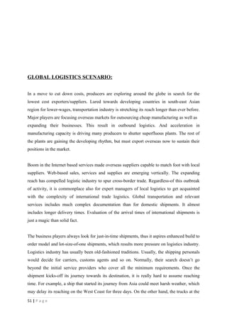 GLOBAL LOGISTICS SCENARIO:


In a move to cut down costs, producers are exploring around the globe in search for the
lowest cost exporters/suppliers. Lured towards developing countries in south-east Asian
region for lower-wages, transportation industry is stretching its reach longer than ever before.
Major players are focusing overseas markets for outsourcing cheap manufacturing as well as
expanding their businesses. This result in outbound logistics. And acceleration in
manufacturing capacity is driving many producers to shutter superfluous plants. The rest of
the plants are gaining the developing rhythm, but must export overseas now to sustain their
positions in the market.


Boom in the Internet based services made overseas suppliers capable to match foot with local
suppliers. Web-based sales, services and supplies are emerging vertically. The expanding
reach has compelled logistic industry to spur cross-border trade. Regardless-of this outbreak
of activity, it is commonplace also for expert managers of local logistics to get acquainted
with the complexity of international trade logistics. Global transportation and relevant
services includes much complex documentation than for domestic shipments. It almost
includes longer delivery times. Evaluation of the arrival times of international shipments is
just a magic than solid fact.


The business players always look for just-in-time shipments, thus it aspires enhanced build to
order model and lot-size-of-one shipments, which results more pressure on logistics industry.
Logistics industry has usually been old-fashioned traditions. Usually, the shipping personals
would decide for carriers, customs agents and so on. Normally, their search doesn’t go
beyond the initial service providers who cover all the minimum requirements. Once the
shipment kicks-off its journey towards its destination, it is really hard to assume reaching
time. For example, a ship that started its journey from Asia could meet harsh weather, which
may delay its reaching on the West Coast for three days. On the other hand, the trucks at the
51 | P a g e
 
