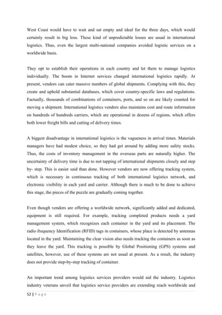 West Coast would have to wait and sat empty and ideal for the three days, which would
certainly result in big loss. These kind of unpredictable losses are usual in international
logistics. Thus, even the largest multi-national companies avoided logistic services on a
worldwide basis.


They opt to establish their operations in each country and let them to manage logistics
individually. The boom in Internet services changed international logistics rapidly. At
present, vendors can cater massive numbers of global shipments. Complying with this, they
create and uphold substantial databases, which cover country-specific laws and regulations.
Factually, thousands of combinations of containers, ports, and so on are likely counted for
moving a shipment. International logistics vendors also maintains cost and route information
on hundreds of hundreds carriers, which are operational in dozens of regions, which offers
both lower freight bills and cutting of delivery times.


A biggest disadvantage in international logistics is the vagueness in arrival times. Materials
managers have had modest choice, so they had get around by adding more safety stocks.
Thus, the costs of inventory management in the overseas parts are naturally higher. The
uncertainty of delivery time is due to not tapping of international shipments closely and step
by- step. This is easier said than done. However vendors are now offering tracking system,
which is necessary in continuous tracking of both international logistics network, and
electronic visibility in each yard and carrier. Although there is much to be done to achieve
this stage, the pieces of the puzzle are gradually coming together.


Even though vendors are offering a worldwide network, significantly added and dedicated,
equipment is still required. For example, tracking completed products needs a yard
management system, which recognizes each container in the yard and its placement. The
radio frequency Identification (RFID) tags in containers, whose place is detected by antennas
located in the yard. Maintaining the clear vision also needs tracking the containers as soon as
they leave the yard. This tracking is possible by Global Positioning (GPS) systems and
satellites, however, use of these systems are not usual at present. As a result, the industry
does not provide step-by-step tracking of container.


An important trend among logistics services providers would aid the industry. Logistics
industry veterans unveil that logistics service providers are extending reach worldwide and
52 | P a g e
 