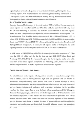 expanding their services too. Regardless of understandable limitation, global logistics should
obviously improve. Web-based companies and technically ground-breaking carriers such as
UPS Logistics, Ryder, and others will carry on showing the way. Global logistics in near
future should be distant more faultless and reasonably priced than ever.
Size of the global logistics industry
Currently the annual logistics cost of the world is about USD 3.5 trillion. For any country, the
annual logistics cost varies between 9% and 20% of the GDP, the figure for the US being about
9%. US-based Armstrong & Associates, Inc. tracks the issues and trends in the world logistics
market and in the US logistics market, in particular, in their annual surveys of top 25 global LSPs.
According to the firm, the global logistics market sizes in 1992, 1996 and 2000 were USD 10
billion, USD 25 billion and USD 56 billion, respectively. In 2003 and 2004, the corresponding
figures were USD270 billion and USD 333 billion, registering high growth rates. Though most of
the large LSPs are headquartered in Europe, the US logistics market is the largest in the world
capturing one-third of the world logistics market. In 2003, it was about USD 80 billion.


In 2004, it grew to USD 89 billion, and in 2005, it registered an impressive growth rate of 16% to
cross the USD 100 billion mark for the first time and reach USD 103.7 billion (Foster and
Armstrong, 2004, 2005, 2006). However, considering the fact that the logistics market in the US is
about 10% of its annual logistics cost (Foster and Armstrong, 2006), there is still immense
potential for growth of 3PL in the US in particular, and in the world in general.


Current status and dynamics of the industry


The extant literature on the logistics industry points to a number of issues that service providers
have to address, such as pricing pressures, high costs of operations and low returns on
investments, hiring and retaining talent, pressure from clients to broaden the range of service
offerings and internationalize operations, demand for customized solutions and more value-added
services, besides infrastructural bottlenecks and government regulations. Service providers
complain that clients expect them to have the latest software, databases and ERP (Enterprise
Resource Planning) packages, and invest in new technologies such as RFID and satellite-based
real-time tracking systems. Clients perceive that these investments are part of the basic service
package, and often do not want to match the same with increased payments for these additional
services. Pressure from clients to broaden the range of service offerings and internationalize
operations, has forced service providers to look for suitable alliances, mergers and acquisitions
53 | P a g e
 