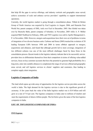 that help fill the gaps in service offerings, and industry verticals and geographic areas served,
achieve economies of scale and enhance service providers’ capability to support international
operations.
Currently, the world logistics market is going through a consolidation phase. Tibbett & Britten
Group of North America was acquired by Exel Logistics in August, 2004, and Deutsche Post
World Net, parent company of DHL, took over Exel in December, 2005. Bax Global was taken
over by Deutsche Bahn, parent company of Schenker, in November, 2005 while A. P. Möller
acquired P&O Nedlloyd in February, 2006, and TNT Logistics was sold to Apollo Management L.
P. in November, 2006. However, mergers and acquisitions have their own set of problems in terms
of integration of two diverse business units. Carbone and Stone (2005) tracked the evolution of 20
leading European LSPs between 1998 and 2004 in terms ofbtheir approach to mergers,
acquisitions and alliances, and found that although growth led to more coverage, integration of
two different cultures was one of the most difficult challenges faced by these firms in the
consolidation process. Recent trends in the logistics industry indicate that to be successful, service
providers have to differentiate themselves from their competitors in terms of offering value-added
services, focus on key customer accounts that have the potential to generate high profitability for a
long term, enter into suitable alliances to complement the range of services offered and geographic
areas served, and sell logistics services to clients’ suppliers and customers, thus leading to
complete supply chain integration.


Logistics Companies of India


The land which opens up wide array of opportunities for the logistics service providers across the
world is India. The high demand for the logistics services is due to the significant growth of
economy. A few years back the value of the India logistics market was is $14 billion and will
grow at a rate of 7-8 per cent. The logistics companies in India cater to millions of retailers and
meet the requirements of about a billion people. The list below gives the name of the best logistics
companies in India.

LIST OF TOP LOGISTICS COMPANIES OF INDIA:



TNT Express:



54 | P a g e
 