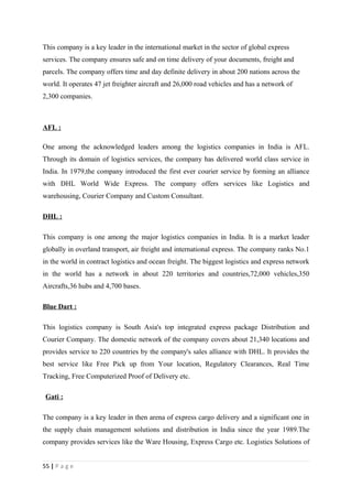 This company is a key leader in the international market in the sector of global express
services. The company ensures safe and on time delivery of your documents, freight and
parcels. The company offers time and day definite delivery in about 200 nations across the
world. It operates 47 jet freighter aircraft and 26,000 road vehicles and has a network of
2,300 companies.



AFL :

One among the acknowledged leaders among the logistics companies in India is AFL.
Through its domain of logistics services, the company has delivered world class service in
India. In 1979,the company introduced the first ever courier service by forming an alliance
with DHL World Wide Express. The company offers services like Logistics and
warehousing, Courier Company and Custom Consultant.

DHL :

This company is one among the major logistics companies in India. It is a market leader
globally in overland transport, air freight and international express. The company ranks No.1
in the world in contract logistics and ocean freight. The biggest logistics and express network
in the world has a network in about 220 territories and countries,72,000 vehicles,350
Aircrafts,36 hubs and 4,700 bases.

Blue Dart :

This logistics company is South Asia's top integrated express package Distribution and
Courier Company. The domestic network of the company covers about 21,340 locations and
provides service to 220 countries by the company's sales alliance with DHL. It provides the
best service like Free Pick up from Your location, Regulatory Clearances, Real Time
Tracking, Free Computerized Proof of Delivery etc.

 Gati :

The company is a key leader in then arena of express cargo delivery and a significant one in
the supply chain management solutions and distribution in India since the year 1989.The
company provides services like the Ware Housing, Express Cargo etc. Logistics Solutions of


55 | P a g e
 