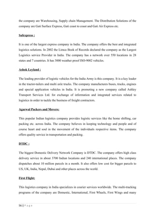 the company are Warehousing, Supply chain Management. The Distribution Solutions of the
company are Gati Surface Express, Gati coast to coast and Gati Air Express etc.

Safexpress :

It is one of the largest express company in India. The company offers the best and integrated
logistics solutions. In 2002 the Limca Book of Records declared the company as the Largest
Logistics service Provider in India. The company has a network over 550 locations in 28
states and 7 countries. It has 3000 weather proof ISO-9002 vehicles.

Ashok Leyland :

The leading provider of logistic vehicles for the India Army is this company. It is a key leader
in the tractor-tailers and multi axle trucks. The company manufactures buses, trucks, engines
and special application vehicles in India. It is promoting a new company called Ashley
Transport Services Ltd. for exchange of information and integrated services related to
logistics in order to tackle the business of freight contractors.

Agarwal Packers and Movers:

This popular Indian logistics company provides logistic services like the home shifting, car
packing etc. across India. The company believes in keeping technology and people and of
course heart and soul in the movement of the individuals respective items. The company
offers quality service in transportation and packing.

DTDC :

The biggest Domestic Delivery Network Company is DTDC. The company offers high class
delivery service in about 3700 Indian locations and 240 international places. The company
dispatches about 10 million parcels in a month. It also offers low cost for bigger parcels to
US, UK, India, Nepal, Dubai and other places across the world.

First Flight:

This logistics company in India specializes in courier services worldwide. The multi-tracking
programs of the company are Domestic, International, First Wheels, First Wings and many



56 | P a g e
 