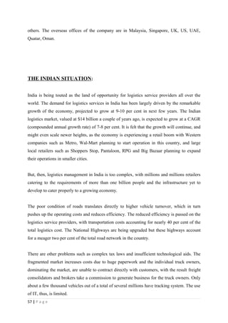 others. The overseas offices of the company are in Malaysia, Singapore, UK, US, UAE,
Quatar, Oman.




THE INDIAN SITUATION:


India is being touted as the land of opportunity for logistics service providers all over the
world. The demand for logistics services in India has been largely driven by the remarkable
growth of the economy, projected to grow at 9-10 per cent in next few years. The Indian
logistics market, valued at $14 billion a couple of years ago, is expected to grow at a CAGR
(compounded annual growth rate) of 7-8 per cent. It is felt that the growth will continue, and
might even scale newer heights, as the economy is experiencing a retail boom with Western
companies such as Metro, Wal-Mart planning to start operation in this country, and large
local retailers such as Shoppers Stop, Pantaloon, RPG and Big Bazaar planning to expand
their operations in smaller cities.


But, then, logistics management in India is too complex, with millions and millions retailers
catering to the requirements of more than one billion people and the infrastructure yet to
develop to cater properly to a growing economy.


The poor condition of roads translates directly to higher vehicle turnover, which in turn
pushes up the operating costs and reduces efficiency. The reduced efficiency is passed on the
logistics service providers, with transportation costs accounting for nearly 40 per cent of the
total logistics cost. The National Highways are being upgraded but these highways account
for a meager two per cent of the total road network in the country.


There are other problems such as complex tax laws and insufficient technological aids. The
fragmented market increases costs due to huge paperwork and the individual truck owners,
dominating the market, are unable to contract directly with customers, with the result freight
consolidators and brokers take a commission to generate business for the truck owners. Only
about a few thousand vehicles out of a total of several millions have tracking system. The use
of IT, thus, is limited.
57 | P a g e
 