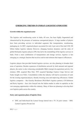 EMERGING TRENDS IN INDIAN LOGISTICS INDUSTRY


Growth within the organised sector


The logistics and warehousing sector in India, till now, has been highly fragmented and
characterised by the presence of numerous unorganised players. A large number of players
have been providing services in individual segments like transportation, warehousing,
packaging etc. In 2007, organised players accounted for only 6 per cent of the total US$ 100
billion Indian logistics industry However, changing business dynamics and the entry of
global third party logistics players (3PL) has led to the remodelling of the logistics services in
India. From a mere combination of transportation and storage services, logistics is fast
emerging as a strategic function that involves end-to-end solutions that improve efficiencies.


Logistics players that provided limited logistics services, are also planning to broaden their
areas of operation. Besides expansion of distribution network by both national and regional
players, the sector is also witnessing considerable M&A (merger & acquisition) activity. For
instance, DHL acquired Blue Dart, TNT acquired Speedage Express Cargo Service and
Fedex bought over Pafex. Consolidation within the industry will lead to economies of scale
for the existing organised players, thereby lowering costs and improving efficiencies. Global
logistics companies – like Gazeley Broekmen (Wal-Mart's logistics partner), CH Robinson
and Kerry logistics – have also forayed into the Indian market in order to capitalise on the
vast emerging opportunities within this industry. Many of them are planning to develop their
own logistics parks across the country.


Entry and expansion plans of logistics firms


    •   DHL and India-based the Lemuir Group entered into a 76: 24 joint venture – DHL
        Lemuir Logistics Private Ltd.


59 | P a g e
 