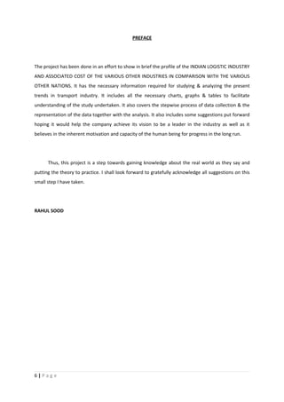 PREFACE




The project has been done in an effort to show in brief the profile of the INDIAN LOGISTIC INDUSTRY
AND ASSOCIATED COST OF THE VARIOUS OTHER INDUSTRIES IN COMPARISON WITH THE VARIOUS
OTHER NATIONS. It has the necessary information required for studying & analyzing the present
trends in transport industry. It includes all the necessary charts, graphs & tables to facilitate
understanding of the study undertaken. It also covers the stepwise process of data collection & the
representation of the data together with the analysis. It also includes some suggestions put forward
hoping it would help the company achieve its vision to be a leader in the industry as well as it
believes in the inherent motivation and capacity of the human being for progress in the long run.




      Thus, this project is a step towards gaining knowledge about the real world as they say and
putting the theory to practice. I shall look forward to gratefully acknowledge all suggestions on this
small step I have taken.




RAHUL SOOD




6|Page
 