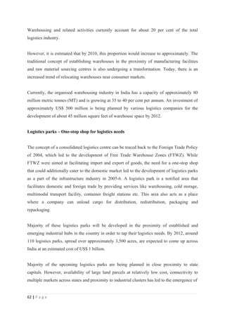 Warehousing and related activities currently account for about 20 per cent of the total
logistics industry.


However, it is estimated that by 2010, this proportion would increase to approximately. The
traditional concept of establishing warehouses in the proximity of manufacturing facilities
and raw material sourcing centres is also undergoing a transformation. Today, there is an
increased trend of relocating warehouses near consumer markets.


Currently, the organised warehousing industry in India has a capacity of approximately 80
million metric tonnes (MT) and is growing at 35 to 40 per cent per annum. An investment of
approximately US$ 500 million is being planned by various logistics companies for the
development of about 45 million square feet of warehouse space by 2012.


Logistics parks – One-stop shop for logistics needs


The concept of a consolidated logistics centre can be traced back to the Foreign Trade Policy
of 2004, which led to the development of Free Trade Warehouse Zones (FTWZ). While
FTWZ were aimed at facilitating import and export of goods, the need for a one-stop shop
that could additionally cater to the domestic market led to the development of logistics parks
as a part of the infrastructure industry in 2005-6. A logistics park is a notified area that
facilitates domestic and foreign trade by providing services like warehousing, cold storage,
multimodal transport facility, container freight stations etc. This area also acts as a place
where a company can unload cargo for distribution, redistribution, packaging and
repackaging.


Majority of these logistics parks will be developed in the proximity of established and
emerging industrial hubs in the country in order to tap their logistics needs. By 2012, around
110 logistics parks, spread over approximately 3,500 acres, are expected to come up across
India at an estimated cost of US$ 1 billion.


Majority of the upcoming logistics parks are being planned in close proximity to state
capitals. However, availability of large land parcels at relatively low cost, connectivity to
multiple markets across states and proximity to industrial clusters has led to the emergence of


62 | P a g e
 
