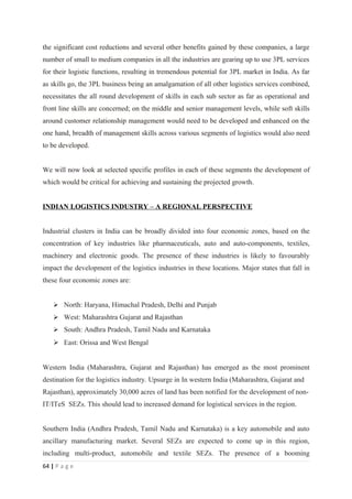 the significant cost reductions and several other benefits gained by these companies, a large
number of small to medium companies in all the industries are gearing up to use 3PL services
for their logistic functions, resulting in tremendous potential for 3PL market in India. As far
as skills go, the 3PL business being an amalgamation of all other logistics services combined,
necessitates the all round development of skills in each sub sector as far as operational and
front line skills are concerned; on the middle and senior management levels, while soft skills
around customer relationship management would need to be developed and enhanced on the
one hand, breadth of management skills across various segments of logistics would also need
to be developed.


We will now look at selected specific profiles in each of these segments the development of
which would be critical for achieving and sustaining the projected growth.


INDIAN LOGISTICS INDUSTRY – A REGIONAL PERSPECTIVE


Industrial clusters in India can be broadly divided into four economic zones, based on the
concentration of key industries like pharmaceuticals, auto and auto-components, textiles,
machinery and electronic goods. The presence of these industries is likely to favourably
impact the development of the logistics industries in these locations. Major states that fall in
these four economic zones are:


     North: Haryana, Himachal Pradesh, Delhi and Punjab
     West: Maharashtra Gujarat and Rajasthan
     South: Andhra Pradesh, Tamil Nadu and Karnataka
     East: Orissa and West Bengal


Western India (Maharashtra, Gujarat and Rajasthan) has emerged as the most prominent
destination for the logistics industry. Upsurge in In western India (Maharashtra, Gujarat and
Rajasthan), approximately 30,000 acres of land has been notified for the development of non-
IT/ITeS SEZs. This should lead to increased demand for logistical services in the region.


Southern India (Andhra Pradesh, Tamil Nadu and Karnataka) is a key automobile and auto
ancillary manufacturing market. Several SEZs are expected to come up in this region,
including multi-product, automobile and textile SEZs. The presence of a booming
64 | P a g e
 