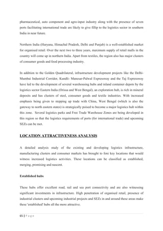 pharmaceutical, auto component and agro-input industry along with the presence of seven
ports facilitating international trade are likely to give fillip to the logistics sector in southern
India in near future.


Northern India (Haryana, Himachal Pradesh, Delhi and Punjab) is a well-established market
for organised retail. Over the next two to three years, maximum supply of retail malls in the
country will come up in northern India. Apart from textiles, the region also has major clusters
of consumer goods and food processing industry.


In addition to the Golden Quadrilateral, infrastructure development projects like the Delhi-
Mumbai Industrial Corridor, Kundli- Manesar-Palwal Expressway and the Taj Expressway
have led to the development of several warehousing hubs and inland container depots by the
logistics sector Eastern India (Orissa and West Bengal), an exploration hub, is rich in mineral
deposits and has clusters of steel, consumer goods and textile industries. With increased
emphasis being given to stepping up trade with China, West Bengal (which is also the
gateway to north eastern states) is strategically poised to become a major logistics hub within
this zone. Several logistics parks and Free Trade Warehouse Zones are being developed in
this region so that the logistics requirements of ports (for international trade) and upcoming
SEZs can be met.


LOCATION ATTRACTIVENESS ANALYSIS


A detailed analysis study of the existing and developing logistics infrastructure,
manufacturing clusters and consumer markets has brought to fore key locations that would
witness increased logistics activities. These locations can be classified as established,
merging, promising and nascent.


Established hubs


These hubs offer excellent road, rail and sea port connectivity and are also witnessing
significant investments in infrastructure. High penetration of organised retail, presence of
industrial clusters and upcoming industrial projects and SEZs in and around these areas make
these 'established' hubs all the more attractive.


65 | P a g e
 