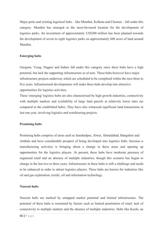 Major ports and existing logistical hubs – like Mumbai, Kolkata and Chennai – fall under this
category. Mumbai has emerged as the most-favoured location for the development of
logistics parks. An investment of approximately US$200 million has been planned towards
the development of seven to eight logistics parks on approximately 600 acres of land around
Mumbai.


Emerging hubs


Gurgaon, Vizag, Nagpur and Indore fall under this category since these hubs have a high
potential, but lack the supporting infrastructure as of now. These hubs however have major
infrastructure projects underway which are scheduled to be completed within the next three to
five years. Infrastructural developments will make these hubs develop into attractive
opportunities for logistics activities.
These 'emerging' logistics hubs are also characterised by high growth industries, connectivity
with multiple markets and availability of large land parcels at relatively lower rates (as
compared to the established hubs). They have also witnessed significant land transactions in
last one year, involving logistics and warehousing projects.


Promising hubs


Promising hubs comprise of areas such as Jamshedpur, Alwar, Ahmedabad, Bangalore and
Ambala and have considerable prospect of being developed into logistics hubs. Increase in
manufacturing activities is bringing about a change in these areas and opening up
opportunities for the logistics players. At present, these hubs have moderate presence of
organised retail and an absence of multiple industries, though this scenario has begun to
change in the last two to three years. Infrastructure in these hubs is still a challenge and needs
to be enhanced in order to attract logistics players. These hubs are known for industries like
oil and gas exploration, textile, oil and information technology.


Nascent hubs


Nascent hubs are marked by untapped market potential and limited infrastructure. The
potential of these hubs is restrained by factors such as limited penetration of retail, lack of
connectivity to multiple markets and the absence of multiple industries. Hubs like Kochi, an
66 | P a g e
 