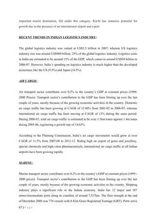 important tourist destination, fall under this category. Kochi has immense potential for
growth due to the presence of an international airport and a port.


RECENT TRENDS IN INDIAN LOGISTICS INDUTRY:


The global logistics industry was valued at US$3.5 trillion in 2007, whereas US logistics
industry size was around US$900 billion, 25% of the global logistics industry. Logistics costs
in India are estimated to be around 13% of the GDP, which comes to around US$94 billion in
2006-07. However, India’s spending on logistics industry is much higher than the developed
economies like the US (9.5%) and Japan (10.5%).


AIR CARGO:


Air transport sector contributes over 0.2% to the country’s GDP at constant prices (1999-
2000 Prices). Transport sector’s contribution to the GDP has been firming up over the last
couple of years, mostly because of the growing economic activities in the country. Domestic
air cargo traffic has been growing at CAGR of 12.80% from 2001-02 to 2006-07, whereas
international air cargo traffic has been moving at CAGR of 13% during the same period.
During 2006-07, total air cargo traffic is estimated to be over 1.56m tones against 1.4m tones
during 2005-06, registering a growth rate of 14.65%.


According to the Planning Commission, India’s air cargo movements would grow at over
CAGR of 11.5% from 2007-08 to 2011-12. Riding high on export of gems and jewellery,
special chemicals and high-value pharmaceuticals, international air cargo traffic at all Indian
airports have been growing rapidly.


MARINE:


Marine transport sector contributes over 0.2% to the country’s GDP at constant prices (1999 -
2000 prices). Transport sector’s contribution to the GDP has been firming up over the last
couple of years, mostly because of the growing economic activities in the country. Shipping
industry plays a significant role in the Indian economy. India has 12 major and 187
minor/intermediate ports along its coastline of around 7,517km. The fleet strength at the end
of December 2006 was 774 vessels with 8.42m Gross Registered Tonnage (GRT). Ports serve
67 | P a g e
 