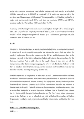 as the gateways to the international trade in India. Major ports in India together have handled
463.84m tones of cargo in 2006-07, a growth of 9.51% against the same period of the
previous year. The petroleum-oil-lubricants (POL) accounted for 33.38% of the total traffic at
major ports during April-March 2007, while iron ore constituted 17.37%, coal 12.98%,
container traffic 15.84%, fertilizer 3.04%, and others 17.49%.


According to the Planning Commission, India’s shipping fleet strength will be increased up to
15m GRT (as per the 3rd target) by the end of 2011-12, with an estimated investment of
US$17.7 billion. The port throughput will increase up to 1,008m tones, growing at a CAGR
of 10.96% from 2007-08 to 2011-12.


RAIL:


The plan by the Indian Railways to develop Logistics Parks [‘hubs’ in supply chain parlance]
is a good one. It has the potential to streamline and optimize the supply chain and reduce the
supply 8 chain costs. The service concept, service delivery and infrastructure have to be
designed very well for the Railways Logistics Parks to add value to the supply chain. For the
Railways Logistics Park to add value to the supply chain, at least one part of the
transportation, either the incoming or outgoing, has to be by rail. The Indian Railways would
have to introduce innovative train services, so that customers shift to rail from road and use
trains for either the incoming or outgoing from the hub.


Currently about 80% of the products in India move by road. One simple innovation could be
to introduce time-tabled container trains, time-tabled parcel trains etc. It is essential to have a
few time-tabled freight trains, because reliability in a supply chain is a big cost saver [reduces
inventory levels, improves customer service] If the transportation, incoming and outgoing, is
by road, then the Logistics Park adds no value to the supply chain. It makes more sense, from
a supply chain standpoint, to have the hub on the highway, close to the city bypass, outside
the city limits, outside the octroi limits and outside any ‘No Entry’ zone. It then makes more
sense for the Railways to act as a landlord and build a Mall or Hypermarket. A Mall or
Hypermarket would give much better rentals and higher returns on the land that the Railways
own.


India - The Global Manufacturing Hub:
68 | P a g e
 