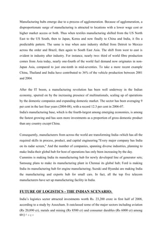 Manufacturing hubs emerge due to a process of agglomeration. Because of agglomeration, a
disproportionate surge of manufacturing is attracted to locations with a lower wage cost or
higher market access or both. Thus when textiles manufacturing shifted from the US North
East to the US South, then to Japan, Korea and now finally to China and India, it fits a
predictable pattern. The same is true when auto industry shifted from Detroit to Mexico
across the order and Brazil, then again to South East Asia. The shift from west to east is
evident in industry after industry. For instance, nearly two- third of world fibre production
comes from Asia today, nearly one-fourth of the world fuel demand now originates in non-
Japan Asia, compared to just one-tenth in mid-seventies. To take a more recent example
China, Thailand and India have contributed to 36% of the vehicle production between 2001
and 2004.


After the IT boom, a manufacturing revolution has been well underway in the Indian
economy, spurred on by the increasing presence of multinationals, scaling up of operations
by the domestic companies and expanding domestic market. The sector has been averaging 9
per cent in the last four years (2004-08), with a record 12.3 per cent in 2006-07.
India's manufacturing base, which is the fourth-largest among emerging economies, is among
the fastest growing and has seen more investments as a proportion of gross domestic product
than any country except China.


Consequently, manufacturers from across the world are transforming India--which has all the
required skills in process, product, and capital engineering."Every major company has India
on its radar screen," And the number of companies, spanning diverse industries, planning to
make India their global hub for host of operations has only been increasing by the day.
Cummins is making India its manufacturing hub for newly developed line of generator sets;
Samsung plans to make its manufacturing plant in Chennai its global hub; Ford is making
India its manufacturing hub for engine manufacturing; Suzuki and Hyundai are making India
the manufacturing and exports hub for small cars. In fact, all the top five telecom
manufacturers have set up manufacturing facility in India.


FUTURE OF LOGISTICS - THE INDIAN SCENARIO:
India’s logistics sector attracted investments worth Rs. 23,200 crore in first half of 2008,
according to a study by Assocham. It outclassed some of the major sectors including aviation
(Rs 20,890 cr), metals and mining (Rs 8500 cr) and consumer durables (Rs 6000 cr) among
69 | P a g e
 