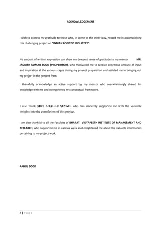 ACKNOWLEDGEMENT




I wish to express my gratitude to those who, in some or the other way, helped me in accomplishing
this challenging project on “INDIAN LOGISTIC INDUSTRY”.




No amount of written expression can show my deepest sense of gratitude to my mentor           MR.
JAGDISH KUMAR SOOD (PROPERITOR), who motivated me to receive enormous amount of input
and inspiration at the various stages during my project preparation and assisted me in bringing out
my project in the present form.

I thankfully acknowledge an active support by my mentor who overwhelmingly shared his
knowledge with me and strengthened my conceptual framework.




I also thank MRS SHALLU SINGH, who has sincerely supported me with the valuable
insights into the completion of this project.


I am also thankful to all the Faculties of BHARATI VIDYAPEETH INSTITUTE OF MANAGEMENT AND
RESEARCH, who supported me in various ways and enlightened me about the valuable information
pertaining to my project work.




RAHUL SOOD




7|Page
 