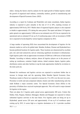 others. Among the factors cited by analysts for the rapid growth of Indian logistics include
the growth of organized retail industry, commodity markets, growth in manufacturing and
development of Special Economic Zones. (SEZ).


According to a report by Cushman and Wakefield, real estate consultants, Indian logistics
industry is expected to grow annually at the rate of 15 to 20%, reaching revenues of
approximately $385 bn by 2015. Market share of organized logistics players is also expected
to double to approximately 12% during the same period. The report said about 110 logistics
parks spread over approximately 3,500 acres at an estimated cost of $1 bn are expected to be
operational and an estimated 45 mn sq ft of warehousing space with an investment of $500
mn is expected to be developed by various logistics companies by 2012.


A large number of upcoming SEZs have necessitated the development of logistics for the
domestic market as well as for global trade. Mumbai, Kolkata, Chennai and Hyderabad have
become preferred locations for logistics parks. These locations are characterized by excellent
port, rail, and road connectivity and are witnessing significant investment in infrastructure.
Eight logistics parks with an approximate investment of $200 mn is 600 acres of land around
Mumbai. According to industry analysts, almost all logistics players are in the process of
setting up warehouses, container freight stations, inland container depots, logistics parks,
distribution centres and other facilities to tap the trade opportunities fuelled by revolution in
the retail, ports etc.


Demand for warehouses and logistics services are expected to accelerate further due to
increase in foreign trade and the upcoming Maha Mumbai Special Economic Zone.
Warehouse rentals in Panvel are expected to increase by 15 to 20% over the next two years.
Proximity to textile and auto-component industry clusters and other manufacturing units has
made Kolkata a major economic centre. Ten Special Economic Zones (SEZs) in the
proximity of Kolkata have received in-principal approvals. This will result in major demand
for logistics in this region.
There are plans for 4 logistics parks spread across approximately 400 acres. Centers like
Haldia, Falta, Pargana, Dankuni, Kharagpur, Bantala and Durgapur are expected to witness
substantial logistics activities in the near future. Five logistics parks are being set up in
Hyderabad, spread across 220 acres and approximately 10 mn sq ft of warehouse space
coming up by 2012. It scores high as a logistics destination as 10 it provides excellent
70 | P a g e
 