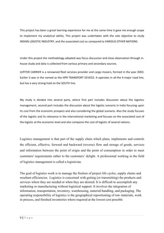 This project has been a great learning experience for me at the same time it gave me enough scope
to implement my analytical ability. This project was undertaken with the sole objective to study
INDIAN LOGISTIC INDUSTRY, and the associated cost as compared to VARIOUS OTHER NATIONS.




Under this project the methodology adopted was focus discussion and close observation through in-
house study and data is collected from various primary and secondary sources.

JUPITER CARRIER is a renowned fleet services provider and cargo movers, formed in the year 2003.
Earlier it was in the named as the HPR TRANSPORT SEVICES. It operates in all the 4 major road line,
but has a very strong hold on the SOUTH line.




My study is divided into several parts, where first part includes discussion about the logistics
management, second part includes the discussion about the logistic scenario in India focusing upon
its cost from the economic prospect and also considering the global scenario. Also the study focuses
of the logistic and its relevance in the international marketing and focuses on the associated cost of
the logistic at the economic level and also compares the cost of logistic of several nations.




Logistics management is that part of the supply chain which plans, implements and controls
the efficient, effective, forward and backward (reverse) flow and storage of goods, services
and information between the point of origin and the point of consumption in order to meet
customers' requirements rather to the customers’ delight. A professional working in the field
of logistics management is called a logistician.


The goal of logistics work is to manage the fruition of project life cycles, supply chains and
resultant efficiencies. Logistics is concerned with getting (or transmitting) the products and
services where they are needed or when they are desired. It is difficult to accomplish any
marketing or manufacturing without logistical support. It involves the integration of
information, transportation, inventory, warehousing, material handling, and packaging. The
operating responsibility of logistics is the geographical repositioning of raw materials, work
in process, and finished inventories where required at the lowest cost possible




9|Page
 