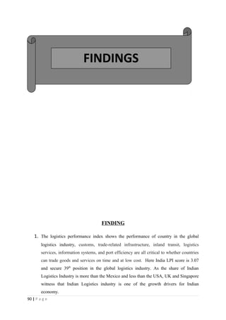 FINDINGS




                                         FINDING

    1. The logistics performance index shows the performance of country in the global
        logistics industry, customs, trade-related infrastructure, inland transit, logistics
        services, information systems, and port efficiency are all critical to whether countries
        can trade goods and services on time and at low cost. Here India LPI score is 3.07
        and secure 39th position in the global logistics industry. As the share of Indian
        Logistics Industry is more than the Mexico and less than the USA, UK and Singapore
        witness that Indian Logistics industry is one of the growth drivers for Indian
        economy.
90 | P a g e
 