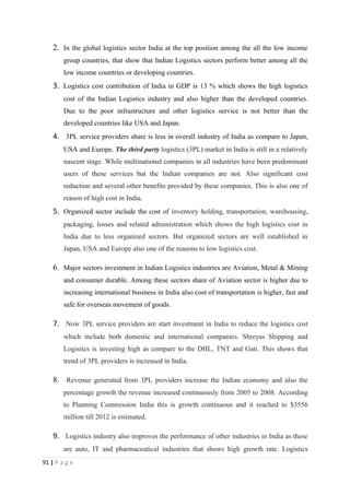 2. In the global logistics sector India at the top position among the all the low income
        group countries, that show that Indian Logistics sectors perform better among all the
        low income countries or developing countries.
    3. Logistics cost contribution of India in GDP is 13 % which shows the high logistics
        cost of the Indian Logistics industry and also higher than the developed countries.
        Due to the poor infrastructure and other logistics service is not better than the
        developed countries like USA and Japan.
    4. 3PL service providers share is less in overall industry of India as compare to Japan,
        USA and Europe. The third party logistics (3PL) market in India is still in a relatively
        nascent stage. While multinational companies in all industries have been predominant
        users of these services but the Indian companies are not. Also significant cost
        reduction and several other benefits provided by these companies. This is also one of
        reason of high cost in India.
    5. Organized sector include the cost of inventory holding, transportation, warehousing,
        packaging, losses and related administration which shows the high logistics cost in
        India due to less organized sectors. But organized sectors are well established in
        Japan, USA and Europe also one of the reasons to low logistics cost.

    6. Major sectors investment in Indian Logistics industries are Aviation, Metal & Mining
        and consumer durable. Among these sectors share of Aviation sector is higher due to
        increasing international business in India also cost of transportation is higher, fast and
        safe for overseas movement of goods.

    7. Now 3PL service providers are start investment in India to reduce the logistics cost
        which include both domestic and international companies. Shreyas Shipping and
        Logistics is investing high as compare to the DHL, TNT and Gati. This shows that
        trend of 3PL providers is increased in India.

    8. Revenue generated from 3PL providers increase the Indian economy and also the
        percentage growth the revenue increased continuously from 2005 to 2008. According
        to Planning Commission India this is growth continuous and it reached to $3556
        million till 2012 is estimated.

    9. Logistics industry also improves the performance of other industries in India as these
        are auto, IT and pharmaceutical industries that shows high growth rate. Logistics
91 | P a g e
 