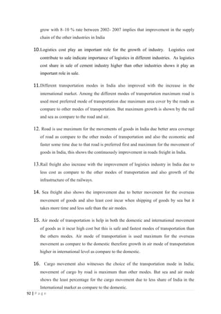 grow with 8–10 % rate between 2002- 2007 implies that improvement in the supply
        chain of the other industries in India

    10.Logistics cost play an important role for the growth of industry. Logistics cost
        contribute to sale indicate importance of logistics in different industries. As logistics
        cost share in sale of cement industry higher than other industries shows it play an
        important role in sale.

    11.Different transportation modes in India also improved with the increase in the
        international market. Among the different modes of transportation maximum road is
        used most preferred mode of transportation due maximum area cover by the roads as
        compare to other modes of transportation. But maximum growth is shown by the rail
        and sea as compare to the road and air.

    12. Road is use maximum for the movements of goods in India due better area coverage
        of road as compare to the other modes of transportation and also the economic and
        faster some time due to that road is preferred first and maximum for the movement of
        goods in India, this shows the continuously improvement in roads freight in India.

    13. Rail freight also increase with the improvement of logistics industry in India due to
        less cost as compare to the other modes of transportation and also growth of the
        infrastructure of the railways.

    14. Sea freight also shows the improvement due to better movement for the overseas
        movement of goods and also least cost incur when shipping of goods by sea but it
        takes more time and less safe than the air modes.

    15. Air mode of transportation is help in both the domestic and international movement
        of goods as it incur high cost but this is safe and fastest modes of transportation than
        the others modes. Air mode of transportation is used maximum for the overseas
        movement as compare to the domestic therefore growth in air mode of transportation
        higher in international level as compare to the domestic.

    16. Cargo movement also witnesses the choice of the transportation mode in India;
        movement of cargo by road is maximum than other modes. But sea and air mode
        shows the least percentage for the cargo movement due to less share of India in the
        International market as compare to the domestic.
92 | P a g e
 