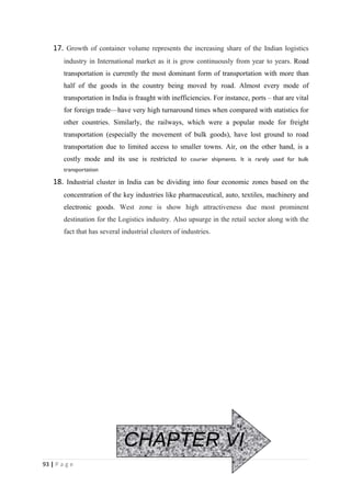 17. Growth of container volume represents the increasing share of the Indian logistics
        industry in International market as it is grow continuously from year to years. Road
        transportation is currently the most dominant form of transportation with more than
        half of the goods in the country being moved by road. Almost every mode of
        transportation in India is fraught with inefficiencies. For instance, ports – that are vital
        for foreign trade—have very high turnaround times when compared with statistics for
        other countries. Similarly, the railways, which were a popular mode for freight
        transportation (especially the movement of bulk goods), have lost ground to road
        transportation due to limited access to smaller towns. Air, on the other hand, is a
        costly mode and its use is restricted to courier shipments. It is rarely used for bulk
        transportation

    18. Industrial cluster in India can be dividing into four economic zones based on the
        concentration of the key industries like pharmaceutical, auto, textiles, machinery and
        electronic goods. West zone is show high attractiveness due most prominent
        destination for the Logistics industry. Also upsurge in the retail sector along with the
        fact that has several industrial clusters of industries.




                               CHAPTER VI
93 | P a g e
 