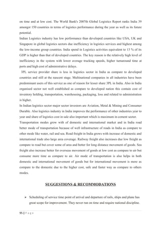 on time and at low cost. The World Bank's 2007th Global Logistics Report ranks India 39
amongst 150 countries in terms of logistics performance during the year as well as its future
potential.
Indian Logistics industry has low performance than developed countries like USA, UK and
Singapore in global logistics sectors due inefficiency in logistics services and highest among
the low-income group countries. India spend in Logistics activities equivalent to 13 % of its
GDP is higher than that of developed countries. The key reason is the relatively high level of
inefficiency in the system with lower average trucking speeds, higher turnaround time at
ports and high cost of administrative delays.
 3PL service provider share is less in logistics sector in India as compare to developed
countries and still at the nascent stage. Multinational companies in all industries have been
predominant users of this service as one of reason for lesser share 3PL in India. Also in India
organised sector not well established as compare to developed nation this contain cost of
inventory holding, transportation, warehousing, packaging, loss and related to administration
is higher.
In Indian logistics sector major sector investors are Aviation, Metal & Mining and Consumer
Durable. Also logistics industry in India improves the performance of other industries year to
year and share of logistics cost in sale also important which is maximum in cement sector.
Transportation modes grow with of domestic and international market and in India road
better mode of transportation because of well infrastructure of roads in India as compare to
other mode like water, rail and sea. Road freight in India grows with increase of domestic and
international trade also large area coverage. Railway freight also increases due low freight as
compare to road but cover some of area and better for long distance movement of goods. Sea
freight also increase better for overseas movement of goods at low cost as compare to air but
consume more time as compare to air. Air mode of transportation is also helps in both
domestic and international movement of goods but for international movement is more as
compare to the domestic due to the higher cost, safe and faster way as compare to others
modes.


                     SUGGESTIONS & RECOMMODATIONS


     Scheduling of service time point of arrival and departure of rails, ships and plane has
         great scope for improvement. They never run on time and require national discipline.


95 | P a g e
 