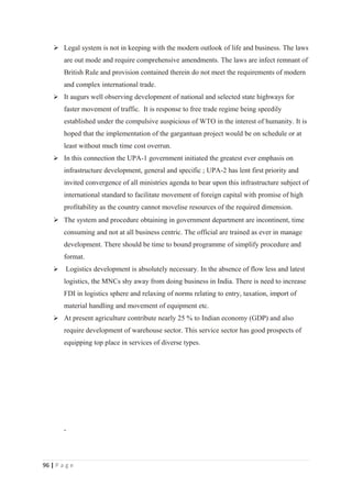 Legal system is not in keeping with the modern outlook of life and business. The laws
        are out mode and require comprehensive amendments. The laws are infect remnant of
        British Rule and provision contained therein do not meet the requirements of modern
        and complex international trade.
     It augurs well observing development of national and selected state highways for
        faster movement of traffic. It is response to free trade regime being speedily
        established under the compulsive auspicious of WTO in the interest of humanity. It is
        hoped that the implementation of the gargantuan project would be on schedule or at
        least without much time cost overrun.
     In this connection the UPA-1 government initiated the greatest ever emphasis on
        infrastructure development, general and specific ; UPA-2 has lent first priority and
        invited convergence of all ministries agenda to bear upon this infrastructure subject of
        international standard to facilitate movement of foreign capital with promise of high
        profitability as the country cannot movelise resources of the required dimension.
     The system and procedure obtaining in government department are incontinent, time
        consuming and not at all business centric. The official are trained as ever in manage
        development. There should be time to bound programme of simplify procedure and
        format.
        Logistics development is absolutely necessary. In the absence of flow less and latest
        logistics, the MNCs shy away from doing business in India. There is need to increase
        FDI in logistics sphere and relaxing of norms relating to entry, taxation, import of
        material handling and movement of equipment etc.
     At present agriculture contribute nearly 25 % to Indian economy (GDP) and also
        require development of warehouse sector. This service sector has good prospects of
        equipping top place in services of diverse types.




96 | P a g e
 