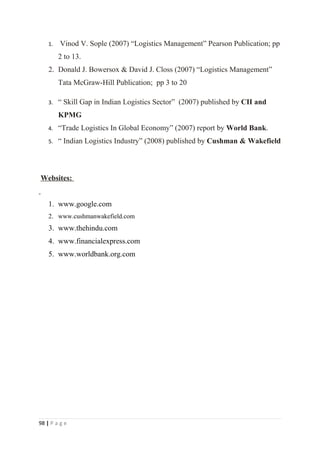 1.   Vinod V. Sople (2007) “Logistics Management” Pearson Publication; pp
         2 to 13.
    2. Donald J. Bowersox & David J. Closs (2007) “Logistics Management”
         Tata McGraw-Hill Publication; pp 3 to 20

    3.   “ Skill Gap in Indian Logistics Sector” (2007) published by CII and
         KPMG
    4.   “Trade Logistics In Global Economy” (2007) report by World Bank.
    5.   “ Indian Logistics Industry” (2008) published by Cushman & Wakefield



Websites:


    1. www.google.com
    2. www.cushmanwakefield.com
    3. www.thehindu.com
    4. www.financialexpress.com
    5. www.worldbank.org.com




98 | P a g e
 