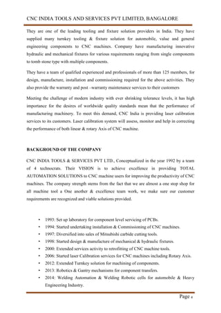 CNC INDIA TOOLS AND SERVICES PVT LIMITED, BANGALORE
Page 4
They are one of the leading tooling and fixture solution providers in India. They have
supplied many turnkey tooling & fixture solution for automobile, value and general
engineering components to CNC machines. Company have manufacturing innovative
hydraulic and mechanical fixtures for various requirements ranging from single components
to tomb stone type with multiple components.
They have a team of qualified experienced and professionals of more than 125 members, for
design, manufacture, installation and commissioning required for the above activities. They
also provide the warranty and post –warranty maintenance services to their customers
Meeting the challenge of modern industry with ever shrinking tolerance levels, it has high
importance for the desires of worldwide quality standards mean that the performance of
manufacturing machinery. To meet this demand, CNC India is providing laser calibration
services to its customers. Laser calibration system will assess, monitor and help in correcting
the performance of both linear & rotary Axis of CNC machine.
BACKGROUND OF THE COMPANY
CNC INDIA TOOLS & SERVICES PVT LTD., Conceptualized in the year 1992 by a team
of 4 technocrats. Their VISION is to achieve excellence in providing TOTAL
AUTOMATION SOLUTIONS to CNC machine users for improving the productivity of CNC
machines. The company strength stems from the fact that we are almost a one stop shop for
all machine tool a One another & excellence team work, we make sure our customer
requirements are recognized and viable solutions provided.
• 1993: Set up laboratory for component level servicing of PCBs.
• 1994: Started undertaking installation & Commissioning of CNC machines.
• 1997: Diversified into sales of Mitsubishi carbide cutting tools.
• 1998: Started design & manufacture of mechanical & hydraulic fixtures.
• 2000: Extended services activity to retrofitting of CNC machine tools.
• 2006: Started laser Calibration services for CNC machines including Rotary Axis.
• 2012: Extended Turnkey solution for machining of components.
• 2013: Robotics & Gantry mechanisms for component transfers.
• 2014: Welding Automation & Welding Robotic cells for automobile & Heavy
Engineering Industry.
 