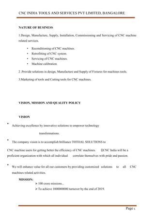 CNC INDIA TOOLS AND SERVICES PVT LIMITED, BANGALORE
Page 5
NATURE OF BUSINESS
1.Design, Manufacture, Supply, Installation, Commissioning and Servicing of CNC machine
related services.
• Reconditioning of CNC machines.
• Retrofitting of CNC system.
• Servicing of CNC machines.
• Machine calibration.
2 .Provide solutions in design, Manufacture and Supply of Fixtures for machines tools.
3.Marketing of tools and Cutting tools for CNC machines.
VISION, MISSION AND QUALITY POLICY
VISION
•
Achieving excellence by innovative solutions to empower technology
transformations.
•
The company vision is to accomplish brilliance TOTOAL SOLUTIONS to
CNC machine users for getting better the efficiency of CNC machines. CNC India will be a
proficient organization with which all individual correlate themselves with pride and passion.
•
We will enhance value for all our customers by providing customized solutions to all CNC
machines related activities.
MISSION:
 100 crore missions...
 To achieve 1000000000 turnover by the end of 2019.
 