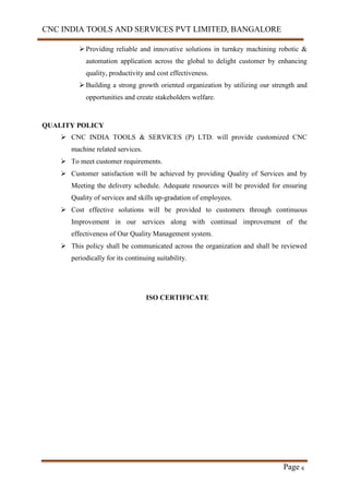 CNC INDIA TOOLS AND SERVICES PVT LIMITED, BANGALORE
Page 6
 Providing reliable and innovative solutions in turnkey machining robotic &
automation application across the global to delight customer by enhancing
quality, productivity and cost effectiveness.
 Building a strong growth oriented organization by utilizing our strength and
opportunities and create stakeholders welfare.
QUALITY POLICY
 CNC INDIA TOOLS & SERVICES (P) LTD. will provide customized CNC
machine related services.
 To meet customer requirements.
 Customer satisfaction will be achieved by providing Quality of Services and by
Meeting the delivery schedule. Adequate resources will be provided for ensuring
Quality of services and skills up-gradation of employees.
 Cost effective solutions will be provided to customers through continuous
Improvement in our services along with continual improvement of the
effectiveness of Our Quality Management system.
 This policy shall be communicated across the organization and shall be reviewed
periodically for its continuing suitability.
ISO CERTIFICATE
 