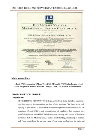 CNC INDIA TOOLS AND SERVICES PVT LIMITED, BANGALORE
Page 7
Major competitors
1.Jyoti CNC Automation 2.Micro Tech CNC 3.Unnathi CNC Technologies pvt Ltd
4.Ace Designers 5.Acumac Machine Tools pvt Ltd 6.CNC Router Machine India
PRODUCT/SERVICES PROFILE:
PRODUCTS:
RETROFITTING, RECONDITIONING & AMCs CNC India started as a company
providing support in maintaining up time of the machines. We have an in built
capacity to provide end to end support in maintaining the machine Witham’s and up-
gradations of control/drives and reconditioning of machines. The company have
qualified engineers and skilled Technicians with a strong background of hands on
experience In CNC Machine tools, Machine Tool Building, interfacing of Siemens
and Fanuc controllers for various types of machines/ applications, in India and
 