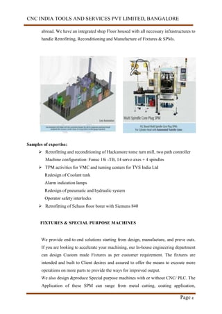 CNC INDIA TOOLS AND SERVICES PVT LIMITED, BANGALORE
Page 8
abroad. We have an integrated shop Floor housed with all necessary infrastructures to
handle Retrofitting, Reconditioning and Manufacture of Fixtures & SPMs.
Samples of expertise:
 Retrofitting and reconditioning of Hackamore tome turn mill, two path controller
Machine configuration: Fanuc 18i -TB, 14 servo axes + 4 spindles
 TPM activities for VMC and turning centers for TVS India Ltd
Redesign of Coolant tank
Alarm indication lamps
Redesign of pneumatic and hydraulic system
Operator safety interlocks
 Retrofitting of Schuss floor borer with Siemens 840
FIXTURES & SPECIAL PURPOSE MACHINES
We provide end-to-end solutions starting from design, manufacture, and prove outs.
If you are looking to accelerate your machining, our In-house engineering department
can design Custom made Fixtures as per customer requirement. The fixtures are
intended and built to Client desires and assured to offer the means to execute more
operations on more parts to provide the ways for improved output.
We also design &produce Special purpose machines with or without CNC/ PLC. The
Application of these SPM can range from metal cutting, coating application,
 