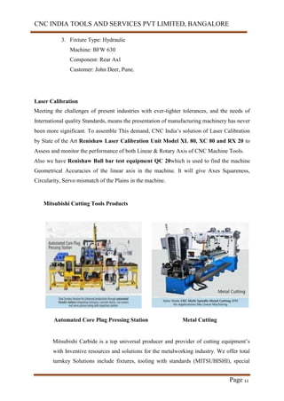 CNC INDIA TOOLS AND SERVICES PVT LIMITED, BANGALORE
Page 11
3. Fixture Type: Hydraulic
Machine: BFW 630
Component: Rear Axl
Customer: John Deer, Pune.
Laser Calibration
Meeting the challenges of present industries with ever-tighter tolerances, and the needs of
International quality Standards, means the presentation of manufacturing machinery has never
been more significant. To assemble This demand, CNC India’s solution of Laser Calibration
by State of the Art Renishaw Laser Calibration Unit Model XL 80, XC 80 and RX 20 to
Assess and monitor the performance of both Linear & Rotary Axis of CNC Machine Tools.
Also we have Renishaw Ball bar test equipment QC 20which is used to find the machine
Geometrical Accuracies of the linear axis in the machine. It will give Axes Squareness,
Circularity, Servo mismatch of the Plains in the machine.
Mitsubishi Cutting Tools Products
Automated Core Plug Pressing Station Metal Cutting
Mitsubishi Carbide is a top universal producer and provider of cutting equipment’s
with Inventive resources and solutions for the metalworking industry. We offer total
turnkey Solutions include fixtures, tooling with standards (MITSUBISHI), special
 