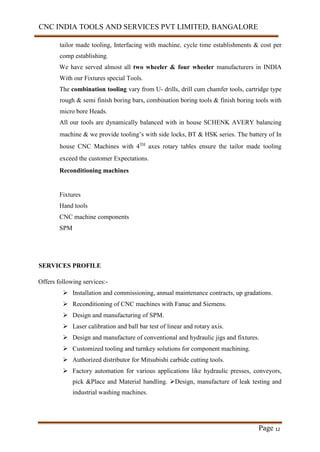 CNC INDIA TOOLS AND SERVICES PVT LIMITED, BANGALORE
Page 12
tailor made tooling, Interfacing with machine, cycle time establishments & cost per
comp establishing.
We have served almost all two wheeler & four wheeler manufacturers in INDIA
With our Fixtures special Tools.
The combination tooling vary from U- drills, drill cum chamfer tools, cartridge type
rough & semi finish boring bars, combination boring tools & finish boring tools with
micro bore Heads.
All our tools are dynamically balanced with in house SCHENK AVERY balancing
machine & we provide tooling’s with side locks, BT & HSK series. The battery of In
house CNC Machines with 4TH
axes rotary tables ensure the tailor made tooling
exceed the customer Expectations.
Reconditioning machines
Fixtures
Hand tools
CNC machine components
SPM
SERVICES PROFILE
Offers following services:-
 Installation and commissioning, annual maintenance contracts, up gradations.
 Reconditioning of CNC machines with Fanuc and Siemens.
 Design and manufacturing of SPM.
 Laser calibration and ball bar test of linear and rotary axis.
 Design and manufacture of conventional and hydraulic jigs and fixtures.
 Customized tooling and turnkey solutions for component machining.
 Authorized distributor for Mitsubishi carbide cutting tools.
 Factory automation for various applications like hydraulic presses, conveyors,
pick &Place and Material handling. Design, manufacture of leak testing and
industrial washing machines.
 