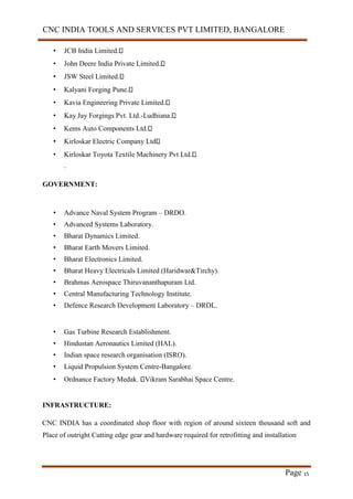 CNC INDIA TOOLS AND SERVICES PVT LIMITED, BANGALORE
Page 15
• JCB India Limited.
• John Deere India Private Limited.
• JSW Steel Limited.
• Kalyani Forging Pune.
• Kavia Engineering Private Limited.
• Kay Jay Forgings Pvt. Ltd.-Ludhiana.
• Kems Auto Components Ltd.
• Kirloskar Electric Company Ltd
• Kirloskar Toyota Textile Machinery Pvt Ltd.
.
GOVERNMENT:
• Advance Naval System Program – DRDO.
• Advanced Systems Laboratory.
• Bharat Dynamics Limited.
• Bharat Earth Movers Limited.
• Bharat Electronics Limited.
• Bharat Heavy Electricals Limited (Haridwar&Tirchy).
• Brahmas Aerospace Thiruvananthapuram Ltd.
• Central Manufacturing Technology Institute.
• Defence Research Development Laboratory – DRDL.
• Gas Turbine Research Establishment.
• Hindustan Aeronautics Limited (HAL).
• Indian space research organisation (ISRO).
• Liquid Propulsion System Centre-Bangalore.
• Ordnance Factory Medak. Vikram Sarabhai Space Centre.
INFRASTRUCTURE:
CNC INDIA has a coordinated shop floor with region of around sixteen thousand soft and
Place of outright Cutting edge gear and hardware required for retrofitting and installation
 
