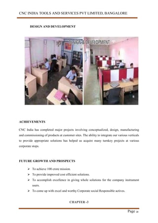 CNC INDIA TOOLS AND SERVICES PVT LIMITED, BANGALORE
Page 18
DESIGN AND DEVELOPMENT
ACHIEVEMENTS
CNC India has completed major projects involving conceptualized, design, manufacturing
and commissioning of products at customer sites. The ability to integrate our various verticals
to provide appropriate solutions has helped us acquire many turnkey projects at various
corporate stops.
FUTURE GROWTH AND PROSPECTS
 To achieve 100 crore mission.
 To provide improved cost efficient solutions.
 To accomplish excellence in giving whole solutions for the company instrument
users.
 To come up with excel and worthy Corporate social Responsible actives.
CHAPTER -3
 